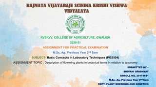 RVSKVV, COLLEGE OF AGRICULTURE, GWALIOR
2020-21
ASSIGNMENT FOR PRACTICAL EXAMINATION
M.Sc. Ag. Previous Year 2nd Sem
SUBJECT- Basic Concepts in Laboratory Techniques (PGS504)
ASSIGNMENT TOPIC : Description of flowering plants in botanical terms in relation to taxonomy
SUBMITTED BY –
SHIVANI UPADHYAY
ENROLL NO. 20111611
M.Sc. Ag. Previous Year 2nd Sem
DEPT- PLANT BREEDING AND GENETICS
 