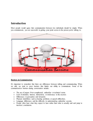 Introduction
Most people would agree that communication between two individuals should be simple. When
you communicate, you are successful in getting your point across to the person you're talking to.
Barriers in Communication:
It's important to remember that there are differences between talking and communicating. When
we talk, we tend to erect barriers that hinder our ability to communicate. Some of the
communication barriers during conversation include:
 The use of jargon. Over-complicated, unfamiliar or technical terms.
 Lack of attention, interest, distractions, or irrelevance to the receiver.
 Differences in perception and viewpoint.
 Physical disabilities such as hearing problems or speech difficulties.
 Language differences and the difficulty in understanding unfamiliar accents.
 People often hear what they expect to hear rather than what is actually said and jump to
incorrect conclusions.
 