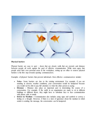 Physical barriers
Physical barrier are easy to spot - doors that are closed, walls that are erected, and distance
between people all work against the goal of effective communication. While most agree that
people need their own personal areas in the workplace, setting up an office to remove physical
barriers is the first step towards opening communication.
Examples of physical barriers that prevent individuals from effective communication include:
 Noise- Some barriers are due to the existing environment. For example, if you are
standing in adverse weather conditions, your conversation would be hampered because
you would not be able to pay full attention to what the other person is saying.
 Distance - Distance also plays an important part in determining the course of a
conversation. For example, if the staffs in an organization are made to sit in different
buildings or different floors, they might have to substitute face to face communication
with phone calls or emails.
 Defect in Medium - Communication also includes using signs and symbols to convey a
feeling or a thought. However, if there is a lack of ignorance about the medium in which
sender is sending the message, the conversation can be hampered.
 