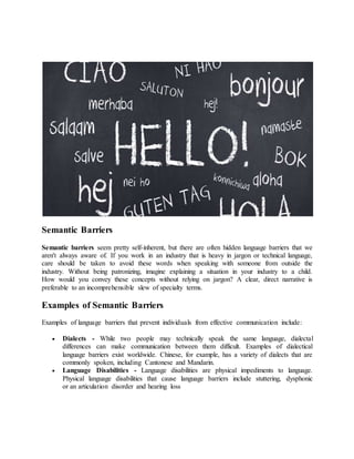 Semantic Barriers
Semantic barriers seem pretty self-inherent, but there are often hidden language barriers that we
aren't always aware of. If you work in an industry that is heavy in jargon or technical language,
care should be taken to avoid these words when speaking with someone from outside the
industry. Without being patronizing, imagine explaining a situation in your industry to a child.
How would you convey these concepts without relying on jargon? A clear, direct narrative is
preferable to an incomprehensible slew of specialty terms.
Examples of Semantic Barriers
Examples of language barriers that prevent individuals from effective communication include:
 Dialects - While two people may technically speak the same language, dialectal
differences can make communication between them difficult. Examples of dialectical
language barriers exist worldwide. Chinese, for example, has a variety of dialects that are
commonly spoken, including Cantonese and Mandarin.
 Language Disabilities - Language disabilities are physical impediments to language.
Physical language disabilities that cause language barriers include stuttering, dysphonic
or an articulation disorder and hearing loss
 