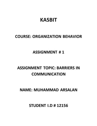 KASBIT
COURSE: ORGANIZATION BEHAVIOR
ASSIGNMENT # 1
ASSIGNMENT TOPIC: BARRIERS IN
COMMUNICATION
NAME: MUHAMMAD ARSALAN
STUDENT I.D # 12156
 
