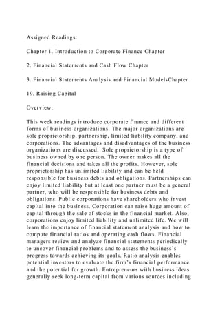 Assigned Readings:
Chapter 1. Introduction to Corporate Finance Chapter
2. Financial Statements and Cash Flow Chapter
3. Financial Statements Analysis and Financial ModelsChapter
19. Raising Capital
Overview:
This week readings introduce corporate finance and different
forms of business organizations. The major organizations are
sole proprietorship, partnership, limited liability company, and
corporations. The advantages and disadvantages of the business
organizations are discussed. Sole proprietorship is a type of
business owned by one person. The owner makes all the
financial decisions and takes all the profits. However, sole
proprietorship has unlimited liability and can be held
responsible for business debts and obligations. Partnerships can
enjoy limited liability but at least one partner must be a general
partner, who will be responsible for business debts and
obligations. Public corporations have shareholders who invest
capital into the business. Corporation can raise huge amount of
capital through the sale of stocks in the financial market. Also,
corporations enjoy limited liability and unlimited life. We will
learn the importance of financial statement analysis and how to
compute financial ratios and operating cash flows. Financial
managers review and analyze financial statements periodically
to uncover financial problems and to assess the business’s
progress towards achieving its goals. Ratio analysis enables
potential investors to evaluate the firm’s financial performance
and the potential for growth. Entrepreneurs with business ideas
generally seek long-term capital from various sources including
 