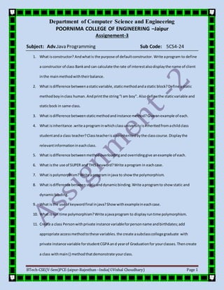 Department of Computer Science and Engineering
POORNIMA COLLEGE OF ENGINEERING –Jaipur
BTech-CSE(V-Sem)PCE-Jaipur-Rajesthan –India(Vishal Choudhary) Page 1
Assignement-3
Subject: Adv.Java Programming Sub Code: 5CS4-24
1. What isconstructor? Andwhatis the purpose of defaultconstructor. Write aprogram to define
a constructor of class Bankand can calculate the rate of interestalsodisplaythe name of client
inthe mainmethodwiththeirbalance.
2. What isdifference betweenastaticvariable,staticmethodandastatic block?Define astatic
methodboyinclass human. Andprintthe string“I am boy”. Alsodefinethe staticvariable and
staticbock in same class.
3. What isdifference betweenstaticmethodandinstance method?Give anexample of each.
4. What isinheritance .write aprograminwhichclassuniversityisinheritedfromachildclass
studentanda class teacher?Classteacherisalsoinheritedbythe classcourse.Displaythe
relevantinformationineachclass.
5. What isdifference betweenmethodoverloadingand overridinggive anexample of each.
6. What isthe use of SUPER and THIS keyword?Write aprogram in eachcase.
7. What ispolymorphism? Write aprograminjava to show the polymorphism.
8. What isdifference betweenstaticanddynamicbinding.Write aprogramto show static and
dynamicbinding.
9. What isthe use of keywordfinal injava?Show withexampleineachcase.
10. What isrun time polymorphism?Write ajavaprogram to displayruntime polymorphism.
11. Create a class Personwithprivate instance variableforpersonname andbirthdates;add
appropriate accessmethodtothese variables.the create asubclasscollegegraduate with
private instance variable forstudentCGPA and yearof Graduationfor yourclasses.Thencreate
a class withmain() methodthatdemonstrate yourclass.
 