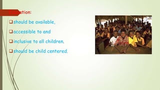 Education:
should be available,
accessible to and
inclusive to all children.
should be child centered,
 