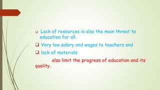  Lack of resources is also the main threat to
education for all.
 Very low salary and wages to teachers and
 lack of materials
also limit the progress of education and its
quality.
 