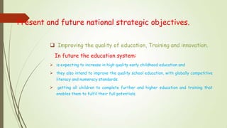 Present and future national strategic objectives.
 Improving the quality of education, Training and innovation.
In future the education system:
 is expecting to increase in high quality early childhood education and
 they also intend to improve the quality school education, with globally competitive
literacy and numeracy standards.
 getting all children to complete further and higher education and training that
enables them to fulfil their full potentials.
 