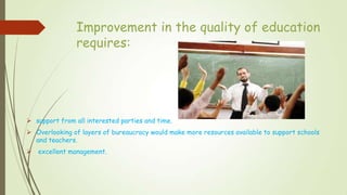 Improvement in the quality of education
requires:
 support from all interested parties and time.
 Overlooking of layers of bureaucracy would make more resources available to support schools
and teachers.
 excellent management.
 