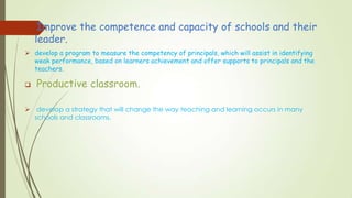  Improve the competence and capacity of schools and their
leader.
 develop a program to measure the competency of principals, which will assist in identifying
weak performance, based on learners achievement and offer supports to principals and the
teachers.
 Productive classroom.
 develop a strategy that will change the way teaching and learning occurs in many
schools and classrooms.
 
