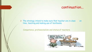 continuation...
 The strategy intend to make sure that teacher are in class on
time, teaching and making use of textbooks.
Competence, professionalism and status of teachers.
 