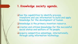 1. Knowledge society agenda.
has the capabilities to identify process,
transform and use information to build and apply
knowledge for the development of human.
knowledge is the primary invention resource.
creates and utilizes knowledge for the successful
social status and welfare of its people.
acquire competitive advantage, internationally,
through using information technology.
 