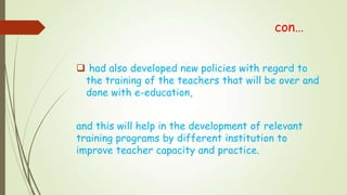 con…
 had also developed new policies with regard to
the training of the teachers that will be over and
done with e-education,
and this will help in the development of relevant
training programs by different institution to
improve teacher capacity and practice.
 
