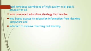  had introduce workbooks of high quality in all public
schools for all.
 also developed education strategy that involve:
web based access to education information from desktop
computers and
internet to improve teaching and learning.
 