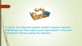 In future the education system intend to sponsor teachers
with laptops and they expect great improvement in the level
of computer literacy among the teachers.
 