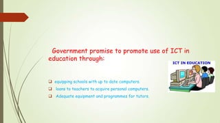 Government promise to promote use of ICT in
education through:
 equipping schools with up to date computers.
 loans to teachers to acquire personal computers.
 Adequate equipment and programmes for tutors.
 