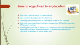 General objectives to e-Education
 Improving students’ access to computers and
 make provision of computers in the classroom;
 Improving connectivity so that all schools have access to the Internet;
 Improving teaching skills and confidence through basic ICT skills training and
ICT academic training;
 reforming the curriculum to introduce ICT into lower secondary education and
promoting a strategic, innovative approach to information communication
technology development at school leader level.
 