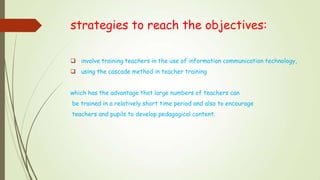 strategies to reach the objectives:
 involve training teachers in the use of information communication technology,
 using the cascade method in teacher training
which has the advantage that large numbers of teachers can
be trained in a relatively short time period and also to encourage
teachers and pupils to develop pedagogical content.
 