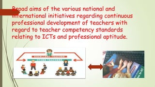 Broad aims of the various national and
international initiatives regarding continuous
professional development of teachers with
regard to teacher competency standards
relating to ICTs and professional aptitude.
 