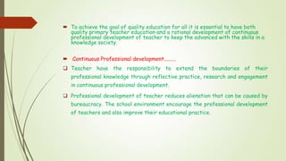  To achieve the goal of quality education for all it is essential to have both
quality primary teacher education and a rational development of continuous
professional development of teacher to keep the advanced with the skills in a
knowledge society.
 Continuous Professional development.........
 Teacher have the responsibility to extend the boundaries of their
professional knowledge through reflective practice, research and engagement
in continuous professional development.
 Professional development of teacher reduces alienation that can be caused by
bureaucracy. The school environment encourage the professional development
of teachers and also improve their educational practice.
 