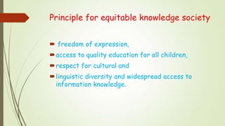 Principle for equitable knowledge society
 freedom of expression,
access to quality education for all children,
respect for cultural and
linguistic diversity and widespread access to
information knowledge.
 