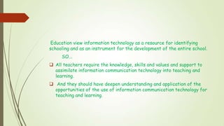 Education view information technology as a resource for identifying
schooling and as an instrument for the development of the entire school.
SO...
 All teachers require the knowledge, skills and values and support to
assimilate information communication technology into teaching and
learning.
 And they should have deepen understanding and application of the
opportunities of the use of information communication technology for
teaching and learning.
 