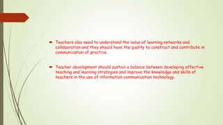  Teachers also need to understand the value of learning networks and
collaboration and they should have the quality to construct and contribute in
communication of practice.
 Teacher development should sustain a balance between developing effective
teaching and learning strategies and improve the knowledge and skills of
teachers in the use of information communication technology.
 