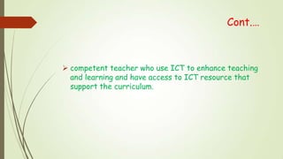 Cont.…
 competent teacher who use ICT to enhance teaching
and learning and have access to ICT resource that
support the curriculum.
 