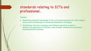 standards relating to ICTs and
professional..
Teacher:
 should have abundant knowledge of the curriculum standards for their subject
area as well as knowledge of standards assessment strategies.
 Should know the basic hardware and software operation as well as
productivity application of software, web browser communication software
and presentation software.
 