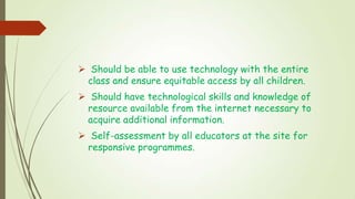  Should be able to use technology with the entire
class and ensure equitable access by all children.
 Should have technological skills and knowledge of
resource available from the internet necessary to
acquire additional information.
 Self-assessment by all educators at the site for
responsive programmes.
 