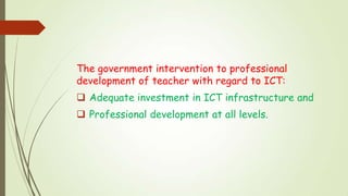 The government intervention to professional
development of teacher with regard to ICT:
 Adequate investment in ICT infrastructure and
 Professional development at all levels.
 