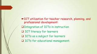 ICT utilization for teacher research, planning, and
professional development:
Integration of ICTs in instruction
 ICT literacy for learners
 ICTs as a subject for learners
 ICTs for educational management.
 
