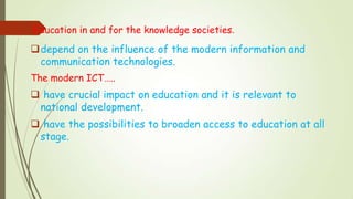 Education in and for the knowledge societies.
depend on the influence of the modern information and
communication technologies.
The modern ICT…..
 have crucial impact on education and it is relevant to
national development.
 have the possibilities to broaden access to education at all
stage.
 