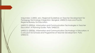 Majumdar, S.(2005, ed.). Regional Guidelines on Teacher Development for
Pedagogy-Technology Integration. Bangkok: UNESCO-Asia and Pacific
Regional Bureau for Education.
UNESCO (2002a). Information and Communication Technologies in Teacher
Education: A Planning Guide. Paris: UNESCO.
UNESCO (2002b). Information and Communication Technology in Education: A
Curriculum for Schools and Programme of Teacher Development. Paris:
UNESCO.
 
