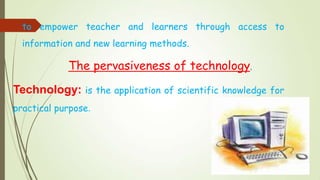 to empower teacher and learners through access to
information and new learning methods.
The pervasiveness of technology.
Technology: is the application of scientific knowledge for
practical purpose.
 