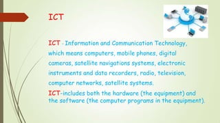 ICT
ICT – Information and Communication Technology,
which means computers, mobile phones, digital
cameras, satellite navigations systems, electronic
instruments and data recorders, radio, television,
computer networks, satellite systems.
ICT-includes both the hardware (the equipment) and
the software (the computer programs in the equipment).
 