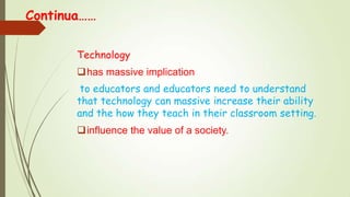 Continua……
Technology
has massive implication
to educators and educators need to understand
that technology can massive increase their ability
and the how they teach in their classroom setting.
influence the value of a society.
 