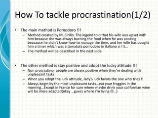 How To tackle procrastination(1/2)
• The main method is Pomodoro !!!
– Method created by M. Cirillo. The legend told that his wife was upset with
him because she was always burning the food when he was cooking
beacause he didn’t know how to manage the time, and her wife has bought
him a timer which was a tomato(a pomodoro in italiano si !!)…
– The method will be described in the next slide
• The other method is stay positive and adopt the lucky attitude !!!
– Non procrastinor people are always positive when they’re dealing with
unpleasant tasks
– When you adopt the luck attitude, lady’s luck favors the one who tries !!
– Always begin by the most unpleasant tasks…eat your froggies in the
morning…Except in France for sure where maybe drink your californian wine
will be more adapted(okay …guess where i’m living …)
 