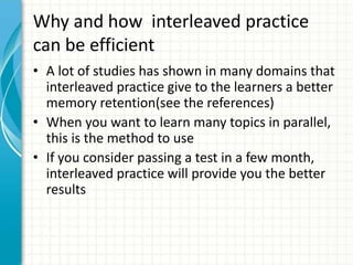 Why and how interleaved practice
can be efficient
• A lot of studies has shown in many domains that
interleaved practice give to the learners a better
memory retention(see the references)
• When you want to learn many topics in parallel,
this is the method to use
• If you consider passing a test in a few month,
interleaved practice will provide you the better
results
 
