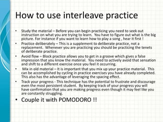 How to use interleave practice
• Study the material – Before you can begin practicing you need to seek out
instruction on what you are trying to learn. You have to figure out what is the big
picture. For instance if you want to learn how to play a song , hear it first !
• Practice deliberately – This is a supplement to deliberate practice, not a
replacement. Whenever you are practicing you should be practicing the tenets
of deliberate practice.
• Avoid flow – Block practice allows you to get in a groove which gives a false
impression that you know the material. You need to actively avoid that sensation
and shift to a different exercise once you feel it occurring.
• Mix in old material – It is important that you mix up your practice material. This
can be accomplished by cycling in practice exercises you have already completed.
This also has the advantage of leveraging the spacing effect.
• Track your progress - This technique has the potential to frustrate and discourage
even the most persistent student. By keeping track of your progress you will
have confirmation that you are making progress even though it may feel like you
are constantly struggling.
• Couple it with POMODORO !!
 