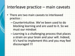 Interleave practice – main caveats
• There are two main caveats to interleaved
practice :
– Counterintuitive. We’ve been used to do
blocking learning and are used to it. So we
must our mindset
– Learning is a challenging process that places
a strain on your brain and your will. Indeed,
it’s hard to implement this and you may feel
discouraged !!!
 