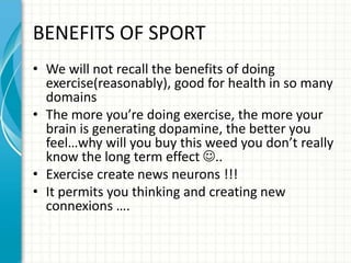 BENEFITS OF SPORT
• We will not recall the benefits of doing
exercise(reasonably), good for health in so many
domains
• The more you’re doing exercise, the more your
brain is generating dopamine, the better you
feel…why will you buy this weed you don’t really
know the long term effect ..
• Exercise create news neurons !!!
• It permits you thinking and creating new
connexions ….
 