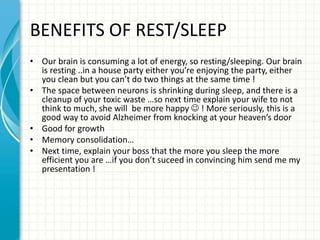 BENEFITS OF REST/SLEEP
• Our brain is consuming a lot of energy, so resting/sleeping. Our brain
is resting ..in a house party either you’re enjoying the party, either
you clean but you can’t do two things at the same time !
• The space between neurons is shrinking during sleep, and there is a
cleanup of your toxic waste …so next time explain your wife to not
think to much, she will be more happy  ! More seriously, this is a
good way to avoid Alzheimer from knocking at your heaven’s door
• Good for growth
• Memory consolidation…
• Next time, explain your boss that the more you sleep the more
efficient you are …if you don’t suceed in convincing him send me my
presentation !
 