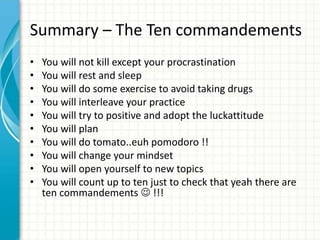 Summary – The Ten commandements
• You will not kill except your procrastination
• You will rest and sleep
• You will do some exercise to avoid taking drugs
• You will interleave your practice
• You will try to positive and adopt the luckattitude
• You will plan
• You will do tomato..euh pomodoro !!
• You will change your mindset
• You will open yourself to new topics
• You will count up to ten just to check that yeah there are
ten commandements  !!!
 