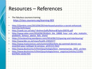 Resources – References
• The fabulous coursera training
https://class.coursera.org/learning-003
• http://j2jenkins.com/2013/04/29/interleaved-practice-a-secret-enhanced-
learning-technique/
• http://uweb.cas.usf.edu/~drohrer/pdfs/Rohrer&Taylor2007IS.pdf
• http://www.salon.com/2014/04/20/ditch_the_10000_hour_rule_why_malcolm_
gladwells_famous_advice_falls_short/
• https://classteaching.wordpress.com/2014/06/12/spacing-and-interleaving/
• http://www.bbc.co.uk/news/health-23932577
• http://www.maxisciences.com/sommeil/bienfaits-du-sommeil-dormir-est-
essentiel-pour-nettoyer-le-cerveau_art31111.html
• http://www.doctissimo.fr/html/psychologie/bien_memoriser/ps_2051_uit.htm
• http://www.doctissimo.fr/html/psychologie/stress_angoisse/articles/12393-
bienfaits-sieste.htm
 