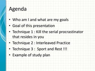 Agenda
• Who am I and what are my goals
• Goal of this presentation
• Technique 1 : Kill the serial procrastinator
that resides in you
• Technique 2 : Interleaved Practice
• Technique 3 : Sport and Rest !!!
• Example of study plan
 