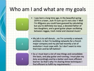• I was born a long time ago, in the beautiful spring
1974 in a town…euh I’ll sum up it’s not a bio !! Well
I’m 40(guess you could have guessed by calculating
but you’re definitely too lazy), a devoted father of
two daughters, and a good guitar player oscillating
between reggae, trash metal and classical music!
1
• My job is to sell donuts …no I’m currently a network
architect. In fact I’m building networks for a french
major company and my job had recently a lot of
evolution I must cope with. So I don’t want to miss
that train and be left behind !
2
• So a I must learn a lot of new things and consolidate
the basis, and play guitar and running, I must plan my
duty accordingly and be a better and more efficient
learner. So that’s why i’m sharing three techniques I
find efficient to fulfill my requirements !
3
Who am I and what are my goals
 