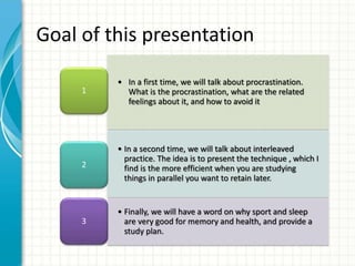 • In a first time, we will talk about procrastination.
What is the procrastination, what are the related
feelings about it, and how to avoid it
1
• In a second time, we will talk about interleaved
practice. The idea is to present the technique , which I
find is the more efficient when you are studying
things in parallel you want to retain later.
2
• Finally, we will have a word on why sport and sleep
are very good for memory and health, and provide a
study plan.
3
Goal of this presentation
 