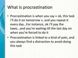 What is procrastination
• Procrastination is when you say « ok, this task
i’ll do it on tomorrow », and you repeat it
every day…For instance, ok i’ll pay the
taxes…and you’re waiting till the last day on
when you’re forced to do it
• Procrastination is linked to a kind of pain, and
you always find a distraction to avoid doing
this task
 