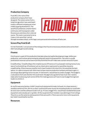 ProductionCompany
Fluid.INCisthe name of the
productioncompanythatI have
designed.The namescomesfroma
longtime ago whenIwas wantingto
create a differentcompanyyetnever
endedupgoingaheadwithit.The
wordfluidsymbolizesamotionthatis
continuousandmovingevenunder
the pressure andstressof an external
source.The name is personal tome as
it wasa nickname that I carried
throughsecondaryschool,sothislogoisverypersonalizedandshowsoff whoIam.
ScreenPlay Final Draft
For the final draft, I cut outsome of the dialogue thatIfoundunnecessaryandalsosome scenesthatI
didn’tactuallygetroundto doing.
Finance
Filmfinance isapart of filmproductionthattakesplace duringthe developmentstage,before pre-
production,andinvolvesdeterminingthe potential value of aproposedfilm.The value isusually
predictedonrevenue suchashowmuchtheythinkthe filmwill make overacertainamountof years.
Crowdfunding–Crowdfundingisthe simplestsource of finance asitisjustpeople makingmoneyinany
wayto fundsomething.A fundraisersuchas a bootsale or sponsoredrunwouldbe classedas
crowdfunding.If there wasanyneedforme to have finance inthisshortfilm, thiswouldbe the best
option.Itis opentoanyone and I done have tohave massive productioncompanyandteamtoget it.I
can alsogo about gettingitall on myown.If I didneedit,Iwouldhave to create a budget.The budgetis
a calculationof all costs thatthe filmcouldneed.A budgetsetsaguide forhow much the I needto
make whenfundraising.Eachsectionof the filmmakingprocesswill have itsownbudgetforcingteam
leaderstostickto it.
Equipment
As myfilmwasverylowkey,itdidn’tneedmuchequipmenttomake itall work.As a base amount,I
needed acamerato film,the micso that I couldrecordsome sound,the recordingstudiosoI couldlater
do voice oversandthe software toedititall up.If it was a biggerfilm, Iwouldhave neededbettersound
equipmentandasteadycam or gimble.All the equipmentthatIneeded;Iwasable togain fromcollege.
Theyletus use the cameras andequipmentthatcame withit.There wassome more niche equipment,
but I didn’tneedthatformy film.
Resources
 
