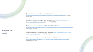 Reference List
Images
Early sketch of Arpanet, Alex Mckenzie (n.d). Available at:
https://www.scientificamerican.com/gallery/early-sketch-of-arpanets-first-four-nodes/ [Accessed
24/02/2021]
Overview of the internet speed, Ncta (2016). Available at: https://www.ncta.com/whats-new/a-
history-of-speed-as-the-internet-turns-25 [Accessed 24/02/2021]
Devices used to access the internet in 2020, S O’dea (2020). Available at:
https://www.statista.com/statistics/387447/consumer-electronic-devices-by-internet-access-in-the-uk/
[Accessed 24/02/2021]
Top Google searches of 2020, Semrush (2020). Available at: https://www.semrush.com/blog/most-
searched-keywords-google/ [Accessed 25/02/2021]
Chart of products most bought online in the UK, Statista (2020). Available at:
https://www.statista.com/statistics/275973/types-of-goods-purchased-online-in-great-britain/
[Accessed 25/02/2021]
 