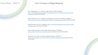 Simona Pisanu - 76569775 Unit 1: Evolution of Digital Marketing
The changing phases of e-commerce, Agile Infoways (2020). Available at:
https://www.agileinfoways.com/blog/the-changing-phase-of-e-commerce-m-commerce-social-
commerce/ [Accessed 25/02/2021]
Ksenia Tatarintzeva (n.d.), 5 Influencer marketing tips all brands should follow. Available at:
https://www.jivochat.com/blog/marketing/influencer-marketing-tips.html [Accessed 25/02/2021]
Divinechocolate.com (n.d.). Available at: https://www.thebrandingjournal.com/2018/02/ethical-
branding-guide/ [Accessed 25/02/2021]
Ofcom (2020), Changes in viewers habits during lockdown. Available at:
https://www.bbc.co.uk/news/entertainment-arts-53637305 [Accessed 25/02/2021]
Techquark (n.d.), 5 Ways the internet changed technology. Available at:
https://www.techquark.com/2015/07/five-ways-internet-changed-technology.html [Accessed
25/02/2021]
 
